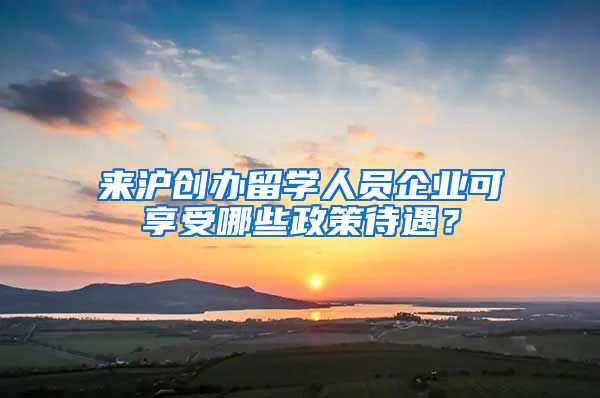 來滬創(chuàng)辦留學(xué)人員企業(yè)可享受哪些政策待遇？