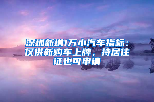 深圳新增1萬小汽車指標：僅供新購車上牌，持居住證也可申請