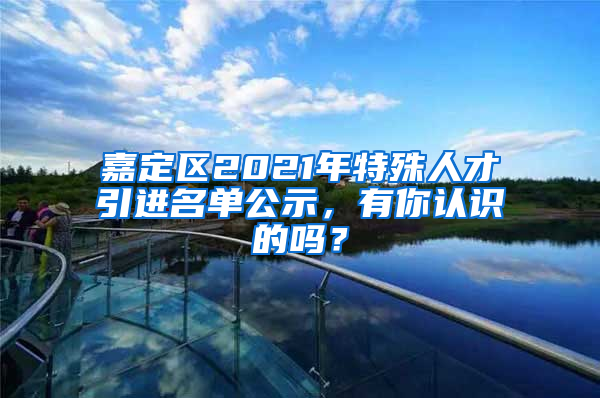 嘉定區(qū)2021年特殊人才引進名單公示，有你認(rèn)識的嗎？