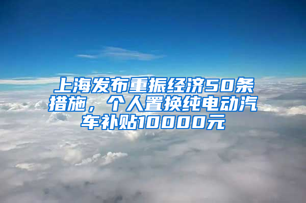 上海發(fā)布重振經(jīng)濟(jì)50條措施，個人置換純電動汽車補(bǔ)貼10000元