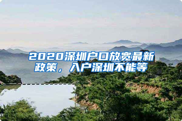 2020深圳戶口放寬最新政策，入戶深圳不能等