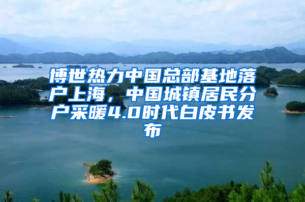 博世熱力中國總部基地落戶上海，中國城鎮(zhèn)居民分戶采暖4.0時代白皮書發(fā)布