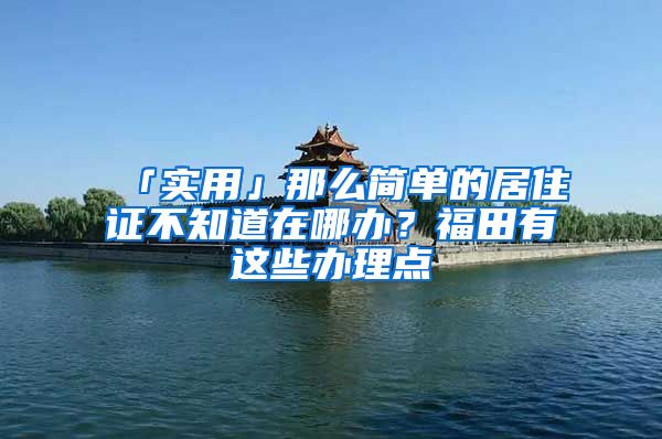 「實用」那么簡單的居住證不知道在哪辦？福田有這些辦理點