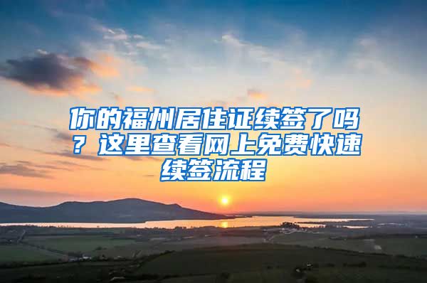 你的福州居住證續(xù)簽了嗎？這里查看網(wǎng)上免費(fèi)快速續(xù)簽流程