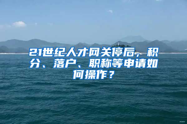 21世紀(jì)人才網(wǎng)關(guān)停后，積分、落戶、職稱等申請(qǐng)如何操作？