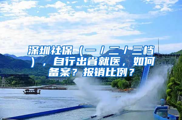 深圳社保（一／二／三檔），自行出省就醫(yī)，如何備案？報(bào)銷比例？