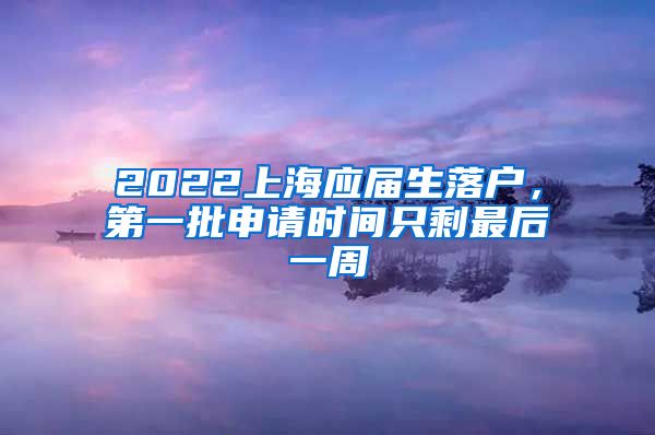 2022上海應(yīng)屆生落戶，第一批申請時間只剩最后一周