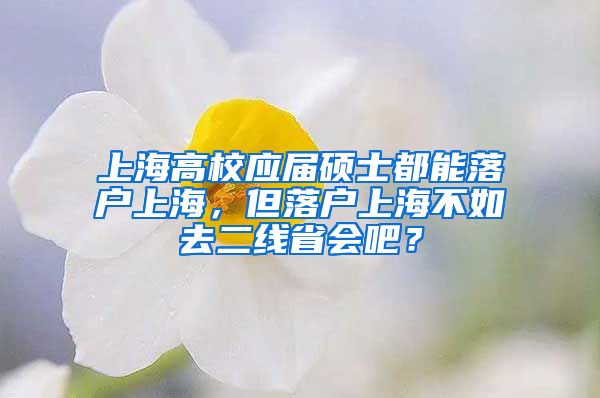 上海高校應(yīng)屆碩士都能落戶上海，但落戶上海不如去二線省會吧？