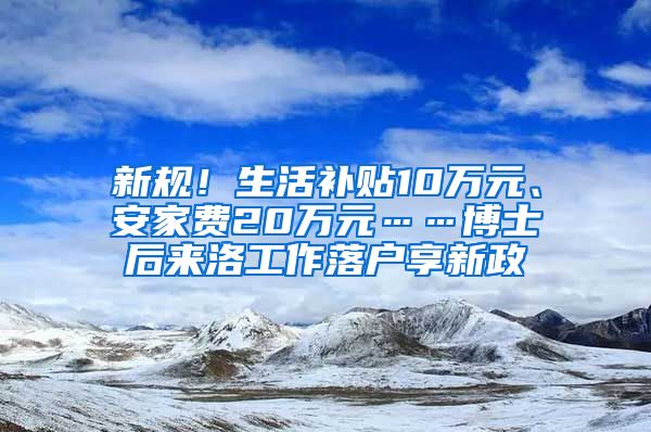 新規(guī)！生活補貼10萬元、安家費20萬元……博士后來洛工作落戶享新政