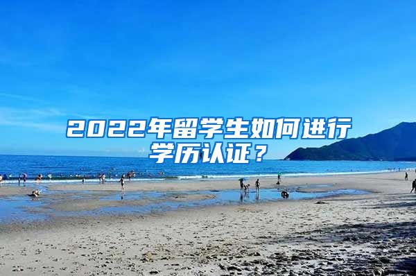 2022年留學(xué)生如何進(jìn)行學(xué)歷認(rèn)證？