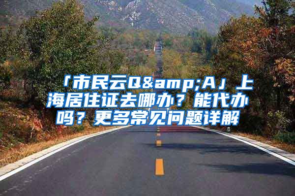 「市民云Q&A」上海居住證去哪辦？能代辦嗎？更多常見問題詳解→