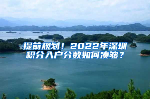 提前規(guī)劃！2022年深圳積分入戶分?jǐn)?shù)如何湊夠？