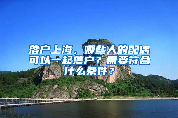 落戶上海，哪些人的配偶可以一起落戶？需要符合什么條件？