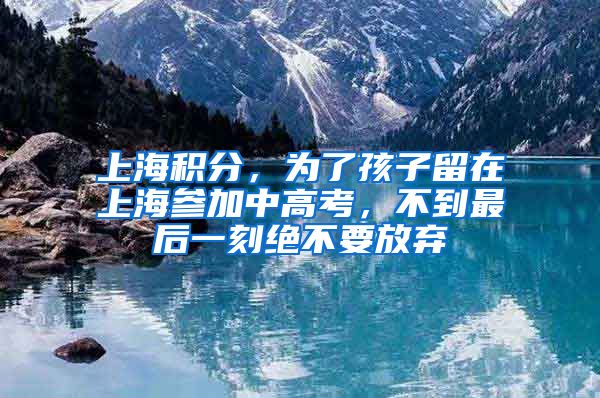 上海積分，為了孩子留在上海參加中高考，不到最后一刻絕不要放棄