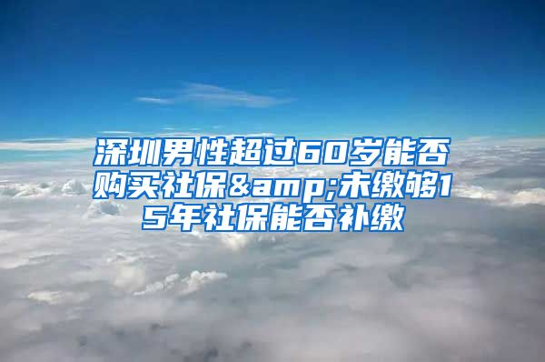 深圳男性超過60歲能否購買社保&未繳夠15年社保能否補繳