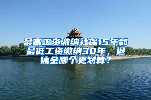 最高工資繳納社保15年和最低工資繳納30年，退休金哪個更劃算？