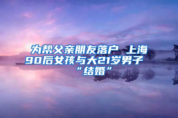 為幫父親朋友落戶 上海90后女孩與大21歲男子“結婚”