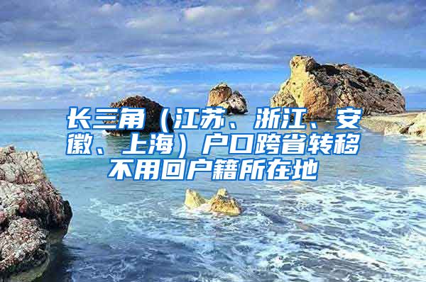 長三角（江蘇、浙江、安徽、上海）戶口跨省轉(zhuǎn)移不用回戶籍所在地