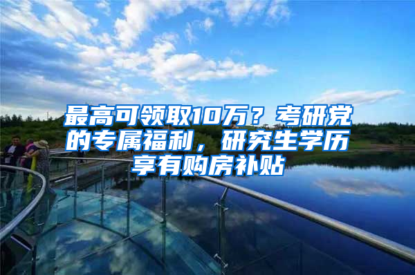 最高可領(lǐng)取10萬？考研黨的專屬福利，研究生學(xué)歷享有購房補(bǔ)貼