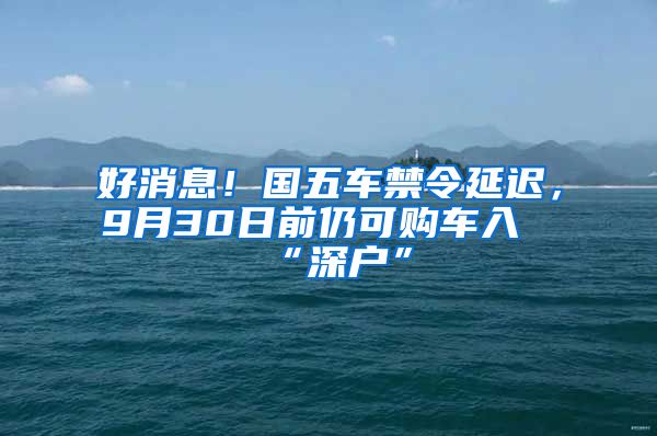 好消息！國五車禁令延遲，9月30日前仍可購車入“深戶”