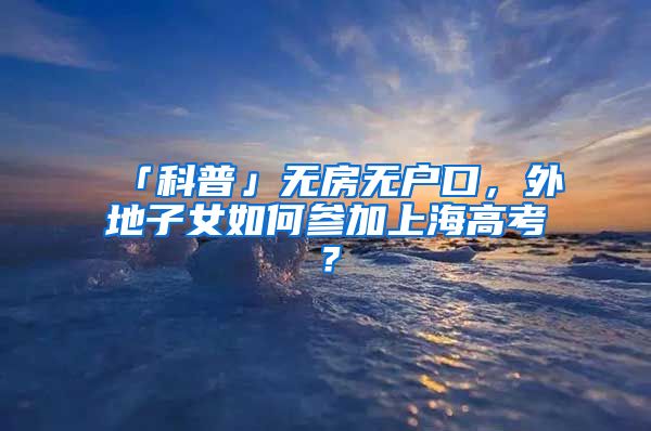 「科普」無房無戶口，外地子女如何參加上海高考？