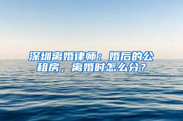 深圳離婚律師：婚后的公租房，離婚時怎么分？