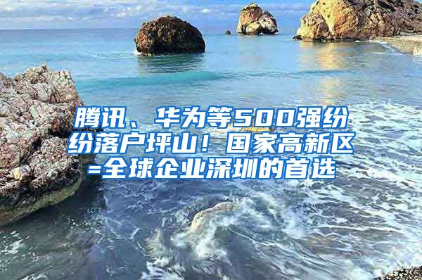 騰訊、華為等500強(qiáng)紛紛落戶坪山！國(guó)家高新區(qū)=全球企業(yè)深圳的首選