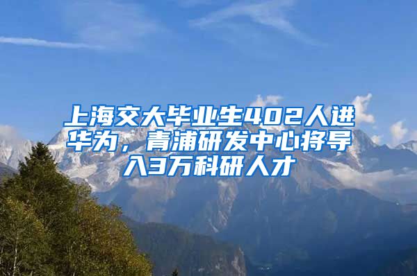 上海交大畢業(yè)生402人進華為，青浦研發(fā)中心將導(dǎo)入3萬科研人才