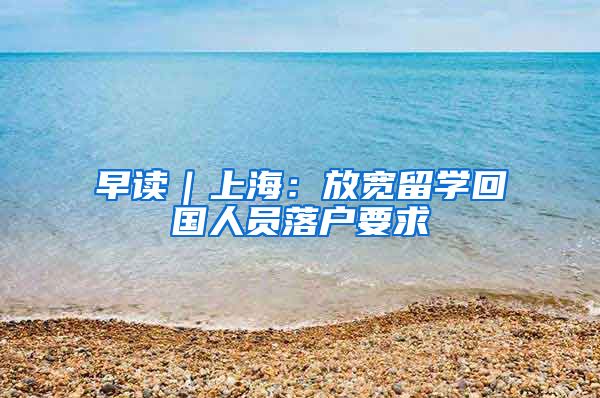 早讀｜上海：放寬留學(xué)回國人員落戶要求