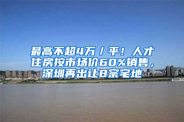 最高不超4萬／平！人才住房按市場價60%銷售，深圳再出讓8宗宅地