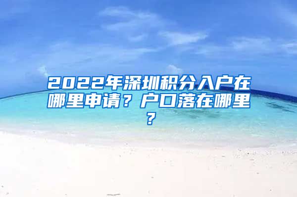 2022年深圳積分入戶在哪里申請？戶口落在哪里？