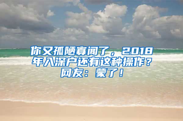 你又孤陋寡聞了，2018年入深戶還有這種操作？網(wǎng)友：蒙了！