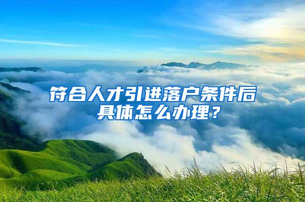 符合人才引進(jìn)落戶條件后 具體怎么辦理？