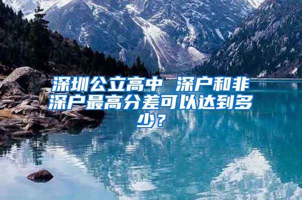 深圳公立高中 深戶和非深戶最高分差可以達到多少？