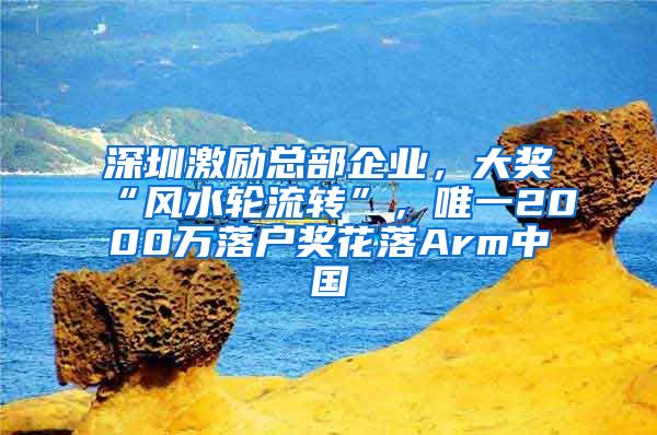 深圳激勵(lì)總部企業(yè)，大獎(jiǎng)“風(fēng)水輪流轉(zhuǎn)”，唯一2000萬(wàn)落戶獎(jiǎng)花落Arm中國(guó)