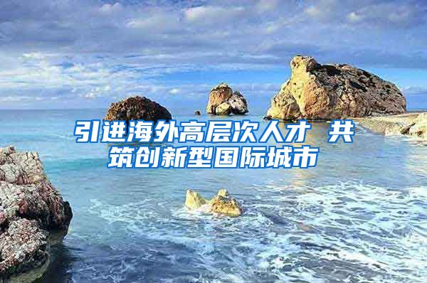 引進(jìn)海外高層次人才 共筑創(chuàng)新型國際城市