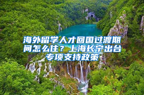 海外留學(xué)人才回國過渡期間怎么??？上海長寧出臺專項(xiàng)支持政策