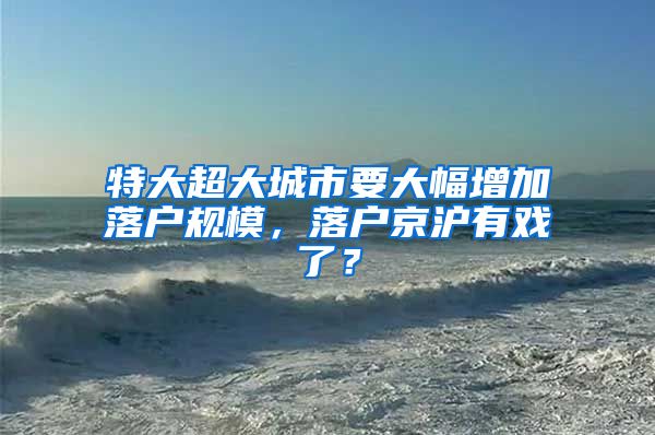 特大超大城市要大幅增加落戶規(guī)模，落戶京滬有戲了？