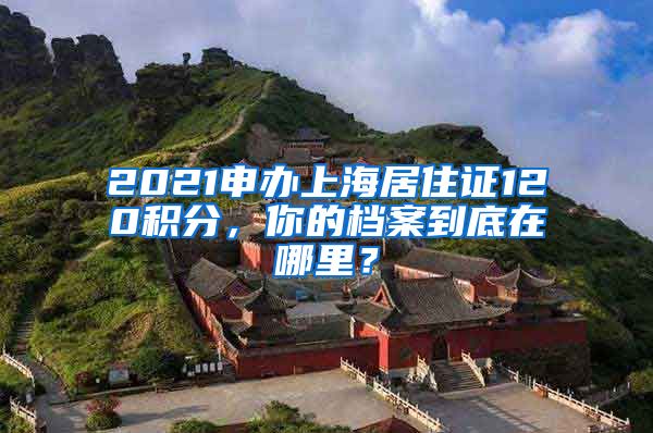 2021申辦上海居住證120積分，你的檔案到底在哪里？