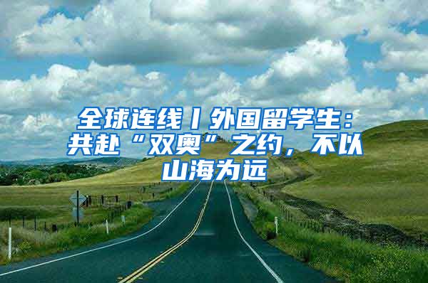 全球連線丨外國留學(xué)生：共赴“雙奧”之約，不以山海為遠(yuǎn)