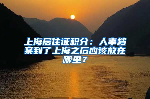 上海居住證積分：人事檔案到了上海之后應(yīng)該放在哪里？