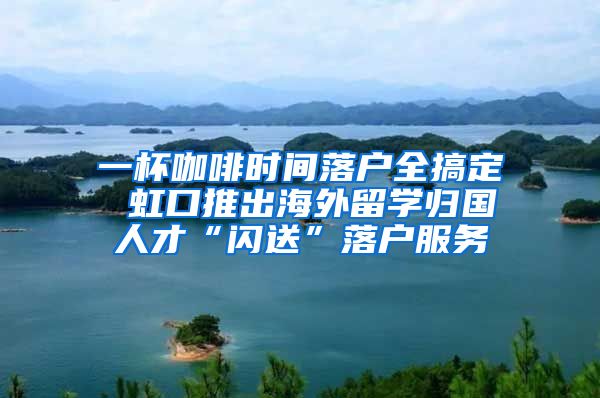 一杯咖啡時(shí)間落戶全搞定 虹口推出海外留學(xué)歸國(guó)人才“閃送”落戶服務(wù)