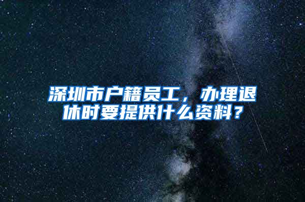 深圳市戶籍員工，辦理退休時要提供什么資料？