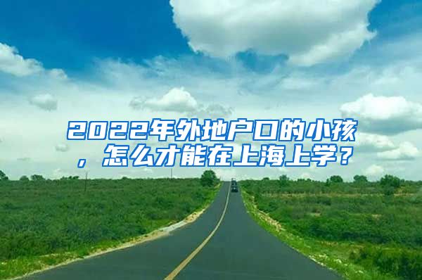 2022年外地戶口的小孩，怎么才能在上海上學(xué)？