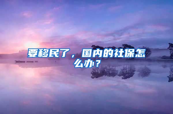 要移民了，國內(nèi)的社保怎么辦？