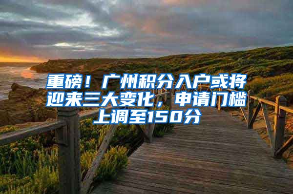 重磅！廣州積分入戶或?qū)⒂瓉?lái)三大變化，申請(qǐng)門檻上調(diào)至150分