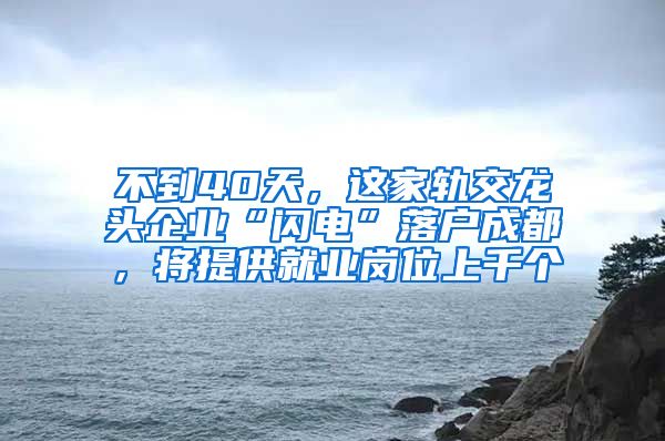 不到40天，這家軌交龍頭企業(yè)“閃電”落戶成都，將提供就業(yè)崗位上千個