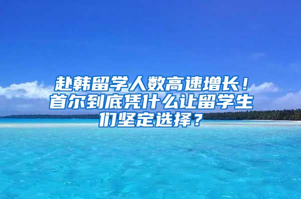 赴韓留學(xué)人數(shù)高速增長！首爾到底憑什么讓留學(xué)生們堅(jiān)定選擇？