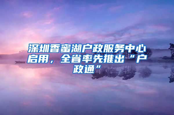 深圳香蜜湖戶政服務(wù)中心啟用，全省率先推出“戶政通”