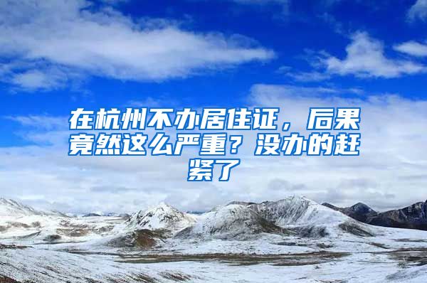 在杭州不辦居住證，后果竟然這么嚴重？沒辦的趕緊了